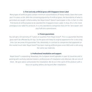 3. First and only artificial grass with Singapore Green Label
Many types of artificial grass contain minimum concentrations of heavy metals. Does that scare
you? It scares us too. With the increasing popularity of artificial grass, the boundaries of what is
permitted are sought. Unfortunately. But Royal Grass® doesn’t participate in this. In fact: it is the
first brand of artificial grass to be awarded the Singapore Green Label. In Asia, this is the most
prestigious eco-label for products. It is only awarded to companies that aim for ‘zero waste’ and
also fulfil this commitment.
4. Proven guarantees
You will get a UV warranty of 11 years on qualities from Royal Grass®. This is a guarantee that the
grass won’t be affected by UV rays. So the grass will keep its original appearance for a very long
time. Can we prove this guarantee? Yes. Absolutely. In contrast to companies that appeared on
the market much later. Royal Grass® has been making artificial grass since 2003 and is still using
the same raw materials.
5. Professional installation and support
Royal Grass® is expanding. Nowadays, the European brand operates in over 45 countries and is
working with carefully selected dealers: professionals of installation and aftercare. We are one of
them. We give advice and provide the installation. We do so in the spirit of the product: with a
focus on quality; before, during and after installation.
 
