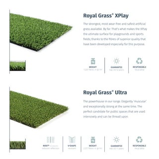 WEIGHT
1.030 fibres in gr/m2
Royal Grass®
XPlay
The strongest, most wear-free and safest artificial
grass available. By far. That’s what makes the XPlay
the ultimate surface for playgrounds and sports
fields; thanks to the fibres of superior quality that
have been developed especially for this purpose.
GUARANTEE
low UV 12 years
RESPONSIBLE
recyclable
The powerhouse in our range. Elegantly ‘muscular’
and exceptionally strong at the same time. The
perfect candidate for public spaces that are used
intensively and can be thread upon.
V•SHAPE
resilient
MiNT® TECHNOLOGY
reduced reflection
WEIGHT
2.372 fibres in gr/m2
GUARANTEE
low UV 11 years
RESPONSIBLE
recyclable
Royal Grass®
Ultra
 
