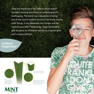 Borrowed from nature:
the patented V-shape.
Micro nerve technology
gives the fiber a mat,
silky colour and strongly
reduced reﬂection.
The backbone
strengthens the
fiber to keep it
nicely upright.
Borrowed frowed frowed f om nature:
the patented V-shape.V-shape.V
Micro nerve technology
gives the fiber a mat,
silky colour and strongly
reduced reﬂection.
The backbone
strengthens the
fiber to keep it
nicely upright.
outdoor
happiness
Since the beginning of this century, Royal Grass®
has been focusing exclusively on artiﬁcial grass for
landscaping. The brand has a reputation of being
one of the most innovative brands in the world. Among
other things, it has developed the V-shape and the
revolutionary MiNT® technology. These innovations
give the grass its unrivalled resilience, a natural glow
and a unique softness.
M NTTECHNOLOGY®
 