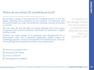 CONSULTANCY
Discover how Applecore Designs can improve your productivity, visit applecoredesigns.co.uk
We provide a range of architectural 3D modelling services to aid the
design, planning, and visualisation of your projects. An impressive and
accurate model can make the difference between winning and losing
a contract.
We can take 2D and 3D data of existing buildings from most survey
companies and convert all relevant information to reproduce a digital
building model.
Whether you need images of a proposed new development for a
presentation, help with a planning application, digital models for
marketing purposes, or data rich information for the BIM process, we have
the knowledge and experience to deliver your requirements.
“In addition to
the design model,
we can supply a
complimentary
BIMx file for your
clients to
explore in 3D”
Where do we obtain 3D modelling services?
Present your design intent
Interactive 3D models
Survey conversion
Topographical modelling
13
 