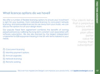 FIXEDTERMAGREEMENT
Discover how Applecore Designs can improve your productivity, visit applecoredesigns.co.uk
We offer a number of flexible licensing options to ensure your investment
is right for your business. From individual licences to concurrent network
licensing, and borrowable licences for use away from your studio, we can
discuss the options to suit your design team.
Our popular Fixed Term agreement combines the benefits of owning
perpetual licences nullifying the long term constant cost associated with
software subscription. We are also backed by the largest independent
underwriter for B2B equipment leasing in the UK with terms tailored to your
needs.
“Our clients tell us
that a perpetual
licence with a
payment
plan offers
better
value for
money than
subscription”
What license options do we have?
Concurrent licensing
Monthly payment options
Annual upgrades
Network licensing
Remote working
17
 