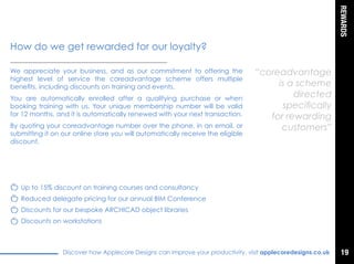 REWARDS
Discover how Applecore Designs can improve your productivity, visit applecoredesigns.co.uk
We appreciate your business, and as our commitment to offering the
highest level of service the coreadvantage scheme offers multiple
benefits, including discounts on training and events.
You are automatically enrolled after a qualifying purchase or when
booking training with us. Your unique membership number will be valid
for 12 months, and it is automatically renewed with your next transaction.
By quoting you coreadvantage number over the phone, in an email, or
submitting it on our online store you will automatically receive the eligible
discount.
“coreadvantage
is a scheme
directed
specifically
for rewarding
customers”
How do we get rewarded for our royalty?
Up to 15% discount on training courses and consultancy
Reduced delegate pricing for our annual BIM Conference
Discounts for our bespoke ARCHICAD object libraries
Discounts on workstations
19
 