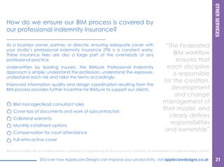 OTHERSERVICES
Discover how Applecore Designs can improve your productivity, visit applecoredesigns.co.uk
BIMsure is a trading title of Courtprice Limited, authorised and regulated by the financial conduct authority, Insurance Brokers to Applecore Designs Limited.
As a business owner, partner, or director, ensuring adequate cover with
your studio’s professional indemnity insurance (PII) is a constant worry.
These insurance fees are also a large part of the overheads of any
professional practice.
Underwritten by leading insurers the BIMsure Professional Indemnity
approach is simple: understand the profession, understand the exposure,
understand each risk and tailor the terms accordingly.
Improved information quality and design coordination resulting from the
BIM process provides further incentive for BIMsure to support our clients.
“The Federated
BIM workflow
ensures that
each discipline
is responsible
for the creation,
development
and change
management of
their model, and
clearly defines
responsibilities
and ownership”
How do we ensure our BIM process is covered by
our professional indemnity insurance?
BIM manager/lead consultant roles
Cover loss of documents and work of subcontractors
Collateral warranty
Monthly instalment options
Compensation for court attendance
Full retro-active cover
21
 