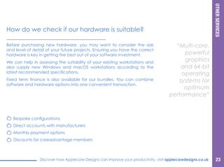 OTHERSERVICES
Discover how Applecore Designs can improve your productivity, visit applecoredesigns.co.uk
Before purchasing new hardware, you may want to consider the size
and level of detail of your future projects. Ensuring you have the correct
hardware is key in getting the best out of your software investment.
We can help in assessing the suitability of your existing workstations and
also supply new Windows and macOS workstations according to the
latest recommended specifications.
Fixed term finance is also available for our bundles. You can combine
software and hardware options into one convenient transaction.
“Multi-core,
powerful
graphics and
64-bit operating
systems for
optimum
performance”
How do we check if our hardware is suitable?
Bespoke configurations
Direct accounts with manufacturers
Monthly payment options
Discounts for coreadvantage members
23
 