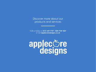 Call us today on 0121 447 7747 / 020 7734 1837
or visit applecoredesigns.co.uk
Discover more about our
products and services
 