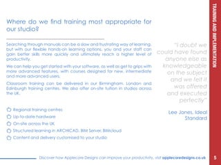 TRAININGANDIMPLEMENTATION
Discover how Applecore Designs can improve your productivity, visit applecoredesigns.co.uk
Searching through manuals can be a slow and frustrating way of learning,
but with our flexible hands-on learning options, you and your staff can
gain better skills more quickly and ultimately reach a higher level of
productivity.
We can help you get started with your software, as well as get to grips with
more advanced features, with courses designed for new, intermediate
and more advanced users.
Classroom training can be delivered in our Birmingham, London and
Edinburgh training centres. We also offer on-site tuition in studios across
the UK.
“I doubt we
could have found
anyone else as
knowledgeable
on the subject
and we felt it
was offered
and executed
perfectly”
Lee Jones, Ideal
Standard
Where do we find training most appropriate for
our studio?
5
Regional training centres
Up-to-date hardware
On-site across the UK
Structured learning in ARCHICAD, BIM Server, BIMcloud
Content and delivery customised to your studio
 