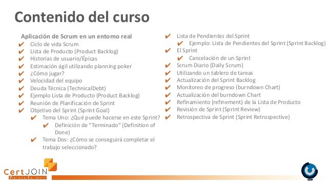 Contenido del curso
✔ Lista de Pendientes del Sprint
✔ Ejemplo: Lista de Pendientes del Sprint (Sprint Backlog)
✔ El Sprint
✔ Cancelación de un Sprint
✔ Scrum Diario (Daily Scrum)
✔ Utilizando un tablero de tareas
✔ Actualización del Sprint Backlog
✔ Monitoreo de progreso (burndown Chart)
✔ Actualización del burndown Chart
✔ Refinamiento (refinement) de la Lista de Producto
✔ Revisión de Sprint (Sprint Review)
✔ Retrospectiva de Sprint (Sprint Retrospective)
Aplicación de Scrum en un entorno real
✔ Ciclo de vida Scrum
✔ Lista de Producto (Product Backlog)
✔ Historias de usuario/Épicas
✔ Estimación ágil utilizando planning poker
✔ ¿Cómo jugar?
✔ Velocidad del equipo
✔ Deuda Técnica (TechnicalDebt)
✔ Ejemplo Lista de Producto (Product Backlog)
✔ Reunión de Planificación de Sprint
✔ Objetivo del Sprint (Sprint Goal)
✔ Tema Uno: ¿Qué puede hacerse en este Sprint?
✔ Definición de “Terminado” (Definition of
Done)
✔ Tema Dos: ¿Cómo se conseguirá completar el
trabajo seleccionado?
 