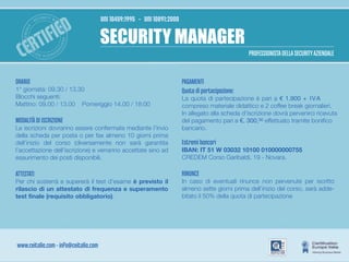 IED
                  -
                      SE
                           CURI TY MA
                                      N                      UNI 10459:1995 - UNI 10891:2000


                            TIF                 AG
                                                             SECURITY MANAGER
              E
      ZIENDAL




                                                ER - PROFE
  CER
   YA
         IT




                                                S
                                           SI
                  UR
                                                                                                                          PROFESSIONISTA DELLA SECURITY AZIENDALE
                                      ON
                       I S TA S E C




ORARIO                                                                                         PAGAMENTI
1° giornata: 09.30 / 13.30                                                                     Quota di partecipazione:
Blocchi seguenti:                                                                              La quota di partecipazione è pari a € 1.900 + I V A
Mattino: 09.00 / 13.00 Pomeriggio 14.00 / 18:00                                                compreso materiale didattico e 2 coffee break giornalieri.
                                                                                               In allegato alla scheda d'iscrizione dovrà pervenirci ricevuta
MODALITÀ DI ISCRIZIONE                                                                         del pagamento pari a €. 300,00 effettuato tramite bonifico
Le iscrizioni dovranno essere confermate mediante l’invio                                      bancario.
della scheda per posta o per fax almeno 10 giorni prima
dell’inizio del corso (diversamente non sarà garantita                                         Estremi bancari
l’accettazione dell’iscrizione) e verranno accettate sino ad                                   IBAN: IT 51 W 03032 10100 010000000755
esaurimento dei posti disponibili.                                                             CREDEM Corso Garibaldi, 19 - Novara.

ATTESTATI                                                                                      RINUNCE
Per chi sosterrà e supererà il test d’esame è previsto il                                      In caso di eventuali rinunce non pervenute per iscritto
rilascio di un attestato di frequenza e superamento                                            almeno sette giorni prima dell’inizio del corso, sarà adde-
test finale (requisito obbligatorio).                                                          bitato il 50% della quota di partecipazione




www.ceitalia.com - info@ceitalia.com
 