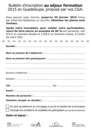 Bulletin d’inscription au séjour formation
2015 en Guadeloupe, proposé par vos CGA.
Vous pouvez vous inscrire, jusqu’au 30 janvier 2015 inclus
par email-fax-téléphone ou courrier. Attention les places sont
limitées.
Après votre inscription, pour valider votre participation,
merci de faire suivre un acompte de 50 % par personne, soit
870 € en chambre double et 1 005 € en chambre simple, à l’ordre
de votre CGA.
Société : ...........................................................................................................
Nom et prénom de l’adhérent : .................................................................
Nom et prénom des participants : ...........................................................
.............................................................................................................................
.............................................................................................................................
Numéro d’adhérent : ........................................................................................
Adresse : ...........................................................................................................
Tél : .............................................................	 Fax : .........................................
Email : ...............................................................................................................
Nombre de personne : .................................................................................
Chambre (simple ou double) : ..................................................................
c En tant qu’adhérent je m’engage à suivre la totalité de la formation.
c J’accepte les conditions et modalités de participation (au dos de la brochure)
Dater et signer :
 