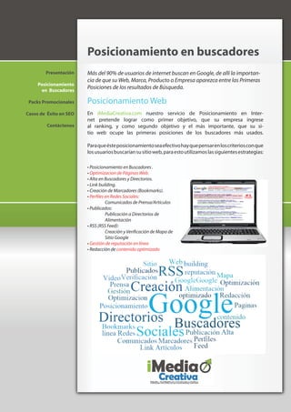 Posicionamiento en buscadores
        Presentación    Más del 90% de usuarios de internet buscan en Google, de allí la importan-
                        cia de que su Web, Marca, Producto o Empresa aparezca entre las Primeras
     Posicionamiento
      en Buscadores
                        Posiciones de los resultados de Búsqueda.

 Packs Promocionales    Posicionamiento Web
Casos de Éxito en SEO   En iMediaCreativa.com nuestro servicio de Posicionamiento en Inter-
                        net pretende lograr como primer objetivo, que su empresa ingrese
         Contáctenos    al ranking, y como segundo objetivo y el más importante, que su si-
                        tio web ocupe las primeras posiciones de los buscadores más usados.

                        Para que éste posicionamiento sea efectivo hay que pensar en los criterios con que
                        los usuarios buscarían su sitio web, para esto utilizamos las siguientes estrategias:

                        • Posicionamiento en Buscadores .
                        • Optimizacion de Páginas Web.
                        • Alta en Buscadores y Directorios.
                        • Link building.
                        • Creación de Marcadores (Bookmarks).
                        • Perfiles en Redes Sociales:
                                   Comunicados de Prensa/Artículos
                        • Publicados:
                                   Publicación a Directorios de
                                   Alimentación
                        • RSS (RSS Feed):
                                   Creación y Verificación de Mapa de
                                   Sitio Google
                        • Gestión de reputación en línea
                        • Redacción de contenido optimizado
 