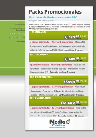 Packs Promocionales
                        Paquetes de Posicionamiento SEO
                        tu negocio en el TOP de Internet
        Presentación    Nuestro servicio SEO se realiza dentro un periodo de 3 a 12 meses (según el paquete
                        o presupuesto personalizado), dentro del cual ofrecemos el Top 10. Deseas conocer
 Posicionamiento en     Más? Revisa nuestros 04 Paquetes SEO.
         Buscadores

Packs Promocionales

Casos de Éxito en SEO

        Contáctenos
 