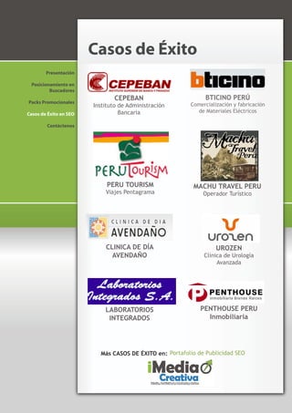 Casos de Éxito
        Presentación

 Posicionamiento en
         Buscadores
                               CEPEBAN                         BTICINO PERÚ
Packs Promocionales
                        Instituto de Administración      Comercialización y fabricación
                                  Bancaria                 de Materiales Eléctricos
Casos de Éxito en SEO

        Contáctenos




                             PERU TOURISM                 MACHU TRAVEL PERU
                            Viajes Pentagrama                 Operador Turístico




                            CLINICA DE DÍA                         UROZEN
                              AVENDAÑO                        Clínica de Urología
                                                                   Avanzada




                            LABORATORIOS                     PENTHOUSE PERU
                             INTEGRADOS                        Inmobiliaria




                          Más CASOS DE ÉXITO en: Portafolio de Publicidad SEO
 