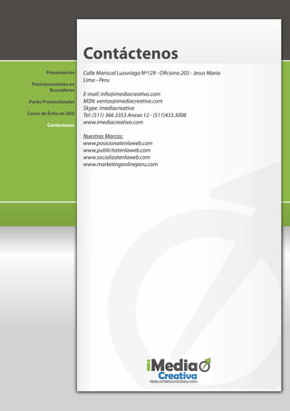 Contáctenos
        Presentación    Calle Mariscal Luzuriaga Nº129 - Oficiona 203 - Jesus Maria
                        Lima - Peru
 Posicionamiento en
         Buscadores
                        E-mail: info@imediacreativa.com
Packs Promocionales     MSN: ventas@imediacreativa.com
                        Skype: imediacreativa
Casos de Éxito en SEO   Tel: (511) 366.3353 Anexo 12 - (511)433.3008
        Contáctenos
                        www.imediacreativa.com

                        Nuestras Marcas:
                        www.posicionatenlaweb.com
                        www.publicitatenlaweb.com
                        www.socializatenlaweb.com
                        www.marketingonlineperu.com
 