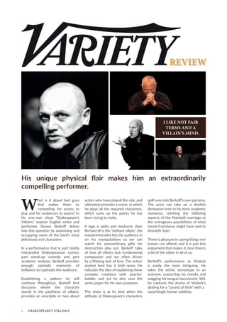 6 SHAKESPEARE’S VILLIANS
W
hat is it about bad guys
that makes them so
compelling for actors to
play and for audiences to watch? In
his one-man show “Shakespeare’s
Villains,” veteran English writer and
performer Steven Berkoff delves
into this question by examining and
occupying some of the bard’s most
deliciously evil characters.
In a performance that is part boldly
interpreted Shakespearean scenes,
part stand-up comedy and part
academic analysis, Berkoff provides
enough sporadic moments of
brilliance to captivate the audience.
Establishing a pattern he will
continue throughout, Berkoff first
discusses where the character
stands in the pantheon of villains,
provides an anecdote or two about
actors who have played the role, and
ultimately provides a scene, in which
he plays all the required characters,
which sums up the points he has
been trying to make.
If Iago is petty and mediocre, then
Richard III is the “brilliant villain,” the
mastermind who lets the audience in
on his manipulations so we can
watch his extraordinary gifts for
destruction play out. Berkoff talks
of how all villains lack fundamental
compassion and are often driven
by a lifelong lack of love. The actor/
analyst here has it both ways: He
ridicules the idea of explaining these
complex creations with psycho-
babble, and yet he also uses the
same jargon for his own purposes.
The show is at its best when the
attitude of Shakespeare’s characters
His unique physical flair makes him an extraordinarily
compelling performer.
spill over into Berkoff’s own persona.
The actor can take on a devilish
demeanor even in his more academic
moments, relishing the titillating
aspects of the Macbeth marriage or
the outrageous possibilities of what
tyrant Coriolanus might have said to
Kenneth Starr.
There is pleasure in saying things one
knows can offend, and it is just this
enjoyment that makes it clear there’s
a bit of the villain in all of us.
Berkoff’s performance as Shylock
is easily the most intriguing. He
takes the ethnic stereotype to an
extreme, contorting his cheeks and
wagging his tongue lasciviously. Still,
he captures the drama of Shylock’s
dealing for a “pound of flesh” with a
surprisingly human subtlety.
REVIEW
I LIKE NOT FAIR
TERMS AND A
VILLAIN’S MIND.
 