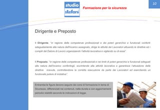 10
Dirigente e Preposto
Il Dirigente, “in ragione delle competenze professionali e dei poteri gerarchici e funzionali conferiti
adeguatamente alla natura dell'incarico assegnato, dirige le attività dei Lavoratori attuando le direttive ed i
compiti del Datore di Lavoro organizzando l'attività lavorativa e vigilando su di essa”.
Il Preposto, “in ragione delle competenze professionali e nei limiti di poteri gerarchici e funzionali adeguati
alla natura dell’incarico conferitogli, sovrintende alla attività lavorativa e garantisce l’attuazione delle
direttive ricevute, controllandone la corretta esecuzione da parte dei Lavoratori ed esercitando un
funzionale potere di iniziativa”.
Entrambe le figure devono seguire dei corsi di formazione in tema di
Sicurezza, differenziati nei contenuti, nella durata e con aggiornamenti
periodici stabiliti secondo le indicazioni di legge.
Formazione per la sicurezza
 