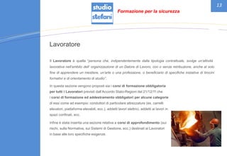 13
Lavoratore
Il Lavoratore è quella “persona che, indipendentemente dalla tipologia contrattuale, svolge un’attività
lavorativa nell’ambito dell‘ organizzazione di un Datore di Lavoro, con o senza retribuzione, anche al solo
fine di apprendere un mestiere, un’arte o una professione, o beneficiario di specifiche iniziative di tirocini
formativi e di orientamento di studio”.
In questa sezione vengono proposti sia i corsi di formazione obbligatoria
per tutti i Lavoratori previsti dall’Accordo Stato-Regioni del 21/12/11 che
i corsi di formazione ed addestramento obbligatori per alcune categorie
di essi come ad esempio: conduttori di particolare attrezzature (es. carrelli
elevatori, piattaforme elevabili, ecc.), addetti lavori elettrici, addetti ai lavori in
spazi confinati, ecc.
Infine è stata inserita una sezione relativa a corsi di approfondimento (sui
rischi, sulla Normativa, sui Sistemi di Gestione, ecc.) destinati ai Lavoratori
in base alle loro specifiche esigenze.
Formazione per la sicurezza
 