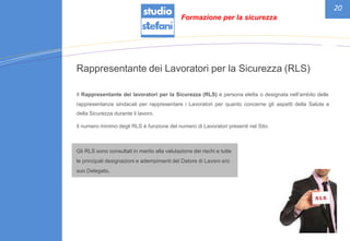 20
Rappresentante dei Lavoratori per la Sicurezza (RLS)
Il Rappresentante dei lavoratori per la Sicurezza (RLS) è persona eletta o designata nell’ambito delle
rappresentanze sindacali per rappresentare i Lavoratori per quanto concerne gli
della Sicurezza durante il lavoro.
aspetti della Salute e
Il numero minimo degli RLS è funzione del numero di Lavoratori presenti nel Sito.
Gli RLS sono consultati in merito alla valutazione dei rischi e tutte
le principali designazioni e adempimenti del Datore di Lavoro e/o
suo Delegato.
Formazione per la sicurezza
 