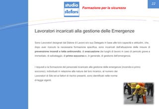 22
Lavoratori incaricati alla gestione delle Emergenze
Sono Lavoratori designati dal Datore di Lavoro e/o suo Delegato in base alle loro capacità e attitudini, che,
dopo aver ricevuto la necessaria formazione specifica, sono incaricati dell’attuazione delle misure di
prevenzione incendi e lotta antincendio, di evacuazione dei luoghi di lavoro in caso di pericolo grave e
immediato, di salvataggio, di primo soccorso e, in generale, di gestione dell’emergenza.
I requisiti e la formazione del personale incaricato alla gestione delle emergenze (incendio e primo
soccorso), individuati in relazione alla natura del loro incarico, al numero dei
Lavoratori di Sito ed ai fattori di rischio presenti, sono identificati nelle norme
di legge vigenti.
Formazione per la sicurezza
 