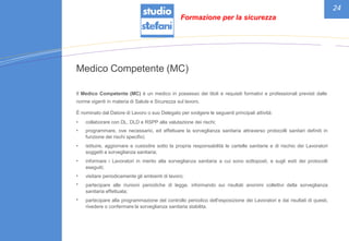 24
Medico Competente (MC)
Il Medico Competente (MC) è un medico in possesso dei titoli e requisiti formativi e professionali previsti dalle
norme vigenti in materia di Salute e Sicurezza sul lavoro.
È nominato dal Datore di Lavoro o suo Delegato per svolgere le seguenti principali attività:
•
•
collaborare con DL, DLD e RSPP alla valutazione dei rischi;
programmare, ove necessario, ed effettuare la sorveglianza sanitaria attraverso protocolli sanitari definiti in
funzione dei rischi specifici;
istituire, aggiornare e custodire sotto la propria responsabilità le cartelle sanitarie e di rischio dei Lavoratori
soggetti a sorveglianza sanitaria;
informare i Lavoratori in merito alla sorveglianza sanitaria a cui sono sottoposti, e sugli esiti dei protocolli
eseguiti;
visitare periodicamente gli ambienti di lavoro;
partecipare alle riunioni periodiche di legge, informando sui risultati anonimi collettivi della sorveglianza
sanitaria effettuata;
partecipare alla programmazione del controllo periodico dell’esposizione dei Lavoratori e dai risultati di questi,
rivedere o confermare la sorveglianza sanitaria stabilita.
•
•
•
•
•
Formazione per la sicurezza
 