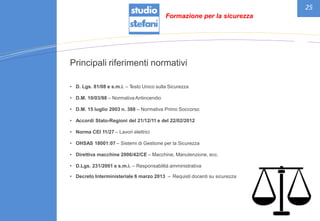 25
Principali riferimenti normativi
• D. Lgs. 81/08 e s.m.i. – Testo Unico sulla Sicurezza
• D.M. 10/03/98 – Normativa Antincendio
• D.M. 15 luglio 2003 n. 388 – Normativa Primo Soccorso
• Accordi Stato-Regioni del 21/12/11 e del 22/02/2012
• Norma CEI 11/27 – Lavori elettrici
• OHSAS 18001:07 – Sistemi di Gestione per la Sicurezza
• Direttiva macchine 2006/42/CE – Macchine, Manutenzione, ecc.
• D.Lgs. 231/2001 e s.m.i. – Responsabilità amministrativa
• Decreto Interministeriale 6 marzo 2013 – Requisti docenti su sicurezza
Formazione per la sicurezza
 