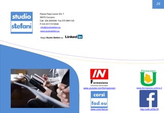 26
Piazza Papa Leone XIII, 7
06070 Corciano
Cell. 328 2650266 Fax 075 9691125
P.IVA 03117210546
info@studiostefani.eu
www.studiostefani.eu
Segui Studio Stefani su
www.corsi-fad.eu
www.youtube.com/formazionein
http://urlin.it/59c78
www.formazione.umbria.it
 