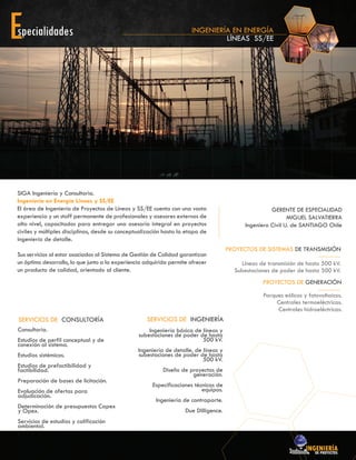 SIGA Ingeniería y Consultoria.
Ingeniería en Energía Líneas y SS/EE
El área de Ingeniería de Proyectos de Líneas y SS/EE cuenta con una vasta
experiencia y un staff permanente de profesionales y asesores externos de
alto nivel, capacitados para entregar una asesoría integral en proyectos
civiles y múltiples disciplinas, desde su conceptualización hasta la etapa de
ingeniería de detalle.
Sus servicios al estar asociados al Sistema de Gestión de Calidad garantizan
un óptimo desarrollo, lo que junto a la experiencia adquirida permite ofrecer
un producto de calidad, orientado al cliente.
INGENIERÍA EN ENERGÍA
LÍNEAS SS/EE
Consultoría.
Estudios de perfil conceptual y de
conexión al sistema.
Estudios sistémicos.
Estudios de prefactibilidad y
factibilidad.
Preparación de bases de licitación.
Evaluación de ofertas para
adjudicación.
Determinación de presupuestos Capex
y Opex.
Servicios de estudios y calificación
ambiental.
SERVICIOS DE CONSULTORÍA
Ingeniería básica de líneas y
subestaciones de poder de hasta
500 kV.
Ingeniería de detalle. de líneas y
subestaciones de poder de hasta
500 kV.
Diseño de proyectos de
generación.
Especificaciones técnicas de
equipos.
Ingeniería de contraparte.
Due Dilligence.
SERVICIOS DE INGENIERÍA
Líneas de transmisión de hasta 500 kV.
Subestaciones de poder de hasta 500 kV.
PROYECTOS DE SISTEMAS DE TRANSMISIÓN
Parques eólicos y fotovoltaicos.
Centrales termoeléctricas.
Centrales hidroeléctricas.
PROYECTOS DE GENERACIÓN
GERENTE DE ESPECIALIDAD
MIGUEL SALVATIERRA
Ingeniero Civil U. de SANTIAGO Chile
 
