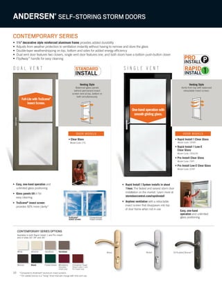 10
Venting Style
Balanced glass panels
behind permanent insect
screen vent at top, bottom or
both simultaneously.
Venting Style
Vents from top with balanced
retractable insect screen.
D U A L V E N T S I N G L E V E N T
CONTEMPORARY SERIES
• 1½" decorative style reinforced aluminum frame provides added durability
• Adjusts from weather protection to ventilation instantly without having to remove and store the glass
• Double-layer weatherstripping on top, bottom and sides for added energy efficiency
• Dual vent door features two closers, single vent door features one, and both doors have a bottom push-button closer
• FlipAway™
handle for easy cleaning
ANDERSEN®
SELF-STORING STORM DOORS
• Easy, one-hand operation and
unlimited glass positioning
• Glass panels tilt in for
easy cleaning
• TruScene®
insect screen
provides 50% more clarity*
• Rapid Install1System installs in about
1hour.The fastest and easiest storm door
installation on the market. Learn more at
stormdoorcentral.com/rapidinstall
• Anytime ventilation with a retractable
insect screen that disappears into top
of door frame when not in use
TruScene®
insect screen
Conventional
insect screen
TruScene®
Conventional
• Clear Glass
Model Code: CTS
• Rapid Install 1 Clear Glass
Model Code: CRSRI
• Rapid Install 1 Low-E
Clear Glass
Model Code: CRSLERI
• Pro Install Clear Glass
Model Code: CRPI
• Pro Install Low-E Clear Glass
Model Code: ECRP
Easy, one-hand
operation and unlimited
glass positioning.
One-hand operation with
smooth gliding glass.
DOOR MODELS DOOR MODELS
*Compared to Andersen®
aluminum insect screens.
**Oil rubbed bronze is a “living” finish that will change with time and use.
Available in both Rapid Install 1 and Pro Install
and in sizes 32", 34" and 36."
CONTEMPORARY SERIES OPTIONS
Wineberry
(Standard
Install only)
Cinnamon Toast
(Rapid Install 1 and
Pro Install only)
White
Bronze
SandtoneAlmond
Black
Terratone
Forest Green
Brass Oil Rubbed Bronze**Nickel
P
Full-Lite with TruScene®
Insect Screen.
 