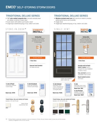 12
Venting Style
Vents from top in 6 positions,
and glass or insect screen
can be lowered into the door
for easy storage.
S T O R E - I N - D O O R ™
• 1½" color molded composite door conceals everyday wear
and allows scratches to wipe clean
• Dual closers with bottom push-button closer
• Single-layer weatherstripping on top, bottom and sides
Separate keyed deadbolt
for added security
Available with the Rapid
Install 2 system. Door is
prepped for easy installation
in about 2 hours
Easy, one-hand operation
retractable insect screen
Keyed deadbolt anchors
into frame
TRADITIONAL DELUXE SERIES OPTIONS
Interior handle
matches door color.
Model Code: TDPTR
½ Lite 2-Panel
Comes with embossed
2-panel design.
½ Lite Crossbuck
Comes with embossed
crossbuck panel design.
Model Code: TDPXB
EMCO®
SELF-STORING STORM DOORS
TRADITIONAL DELUXE SERIES TRADITIONAL DELUXE SERIES
• Moisture-resistant wood core with aluminum exterior provides
added performance and durability
• Single closer
• Single-layer weatherstripping on top, bottom and sides
Venting Style
Vents from top with
balanced retractable insect
screen for unlimited glass
and ventilation positioning.
S I N G L E V E N T
TRADITIONAL DELUXE SERIES OPTIONS
Model Code: TDRSP
Available in 32", 34" and 36" sizes.Available in 32" and 36" sizes.
• Clear Glass • Clear Glass
GLASS OPTION GLASS OPTION
Solid brass nameplate available
for an additional charge.
Printing limitations prevent exact duplication of colors and replication of finishes. See your Andersen dealer for actual color and finish samples.
*Features an integrated 6-1/4”w x 6-1/4”h pet door.
White
Brass Black Black
White
Bronze
Almond
Forest Green
Sandtone
Brass Nickel
Model Code: TDCRS
¾ Lite Colonial
Retractable insect
screen, embossed kick
panel and permanent
12-lite grille pattern.
¾ Lite
Retractable insect screen
and embossed kick panel.
¾ Lite Pet Door
Available in white with
non-embossed panel.*
Model Code: TDRS
Custom sizes available in
select models only
 