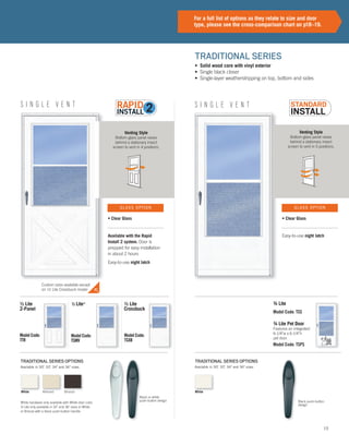 15
Venting Style
Bottom glass panel raises
behind a stationary insect
screen to vent in 4 positions.
Venting Style
Bottom glass panel raises
behind a stationary insect
screen to vent in 5 positions.
S I N G L E V E N TS I N G L E V E N T
Black or white
push-button design Black push-button
design
TRADITIONAL SERIES OPTIONSTRADITIONAL SERIES OPTIONS
• Solid wood core with vinyl exterior
• Single black closer
• Single-layer weatherstripping on top, bottom and sides
TRADITIONAL SERIES
½ Lite
2-Panel
Model Code:
TTR
½ Lite*
Model Code:
TSMV
½ Lite
Crossbuck
Model Code:
TSXB
Available in 30", 32", 34" and 36" sizes. Available in 30", 32", 34" and 36" sizes.
White hardware only available with White door color.
½ Lite only available in 32" and 36" sizes in White
or Bronze with a black push-button handle.
For a full list of options as they relate to size and door
type, please see the cross-comparison chart on p18–19.
Available with the Rapid
Install 2 system. Door is
prepped for easy installation
in about 2 hours
Easy-to-use night latch
Easy-to-use night latch
• Clear Glass • Clear Glass
GLASS OPTION GLASS OPTION
Custom sizes available except
on 1/2 Lite Crossbuck model
WhiteWhite Almond Bronze
Model Code: TSPS
Model Code: TSS
¾ Lite
¾ Lite Pet Door
Features an integrated
6-1/4"w x 6-1/4"h
pet door.
 