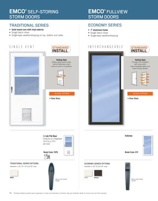 16
Venting Style
Bottom glass panel raises
behind stationary insect
screen to vent in 4 positions.
I N T E R C H A N G E A B L ES I N G L E V E N T
• 1" aluminum frame
• Single black closer
• Single-layer weatherstripping
EMCO®
FULLVIEW
STORM DOORS
EMCO®
SELF-STORING
STORM DOORS
Model Code: EFV
Venting Style
Provides full ventilation
with snap out/in
interchangeable glass and
insect screen panels.
• Solid wood core with vinyl exterior
• Single black closer
• Single-layer weatherstripping on top, bottom and sides
ECONOMY SERIES OPTIONSTRADITIONAL SERIES OPTIONS
TRADITIONAL SERIES ECONOMY SERIES
Model Code: TSPD Model Code: EFV
½ Lite Pet Door
Features an integrated
10-½"w x 15"h
pet door
Fullview
Available in 30", 32", 34" and 36" sizes. Available in 30", 32"and 36" sizes.
• Clear Glass• Clear Glass
GLASS OPTIONGLASS OPTION
Model Code: EFV
Printing limitations prevent exact duplication of colors and replication of finishes. See your Andersen dealer for actual color and finish samples.
Black push-button
handle
Black push-button
design
WhiteWhite Bronze
 