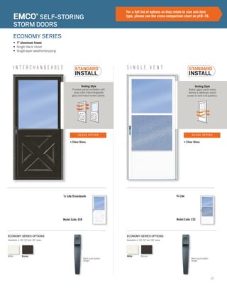 17
I N T E R C H A N G E A B L E
ECONOMY SERIES OPTIONS
Model Code: EXB
½ Lite Crossbuck
Venting Style
Provides partial ventilation with
snap out/in interchangeable
glass and insect screen panels.
• Clear Glass
GLASS OPTION
EMCO®
SELF-STORING
STORM DOORS
• 1" aluminum frame
• Single black closer
• Single-layer weatherstripping
ECONOMY SERIES
For a full list of options as they relate to size and door
type, please see the cross-comparison chart on p18–19.
XXXXX
S I N G L E V E N T
ECONOMY SERIES OPTIONS
Model Code: ESS
¾ Lite
Venting Style
Bottom glass panel raises
behind a stationary insect
screen to vent in 8 positions.
• Clear Glass
GLASS OPTION
Available in 30", 32"and 36" sizes. Available in 30", 32"and 36" sizes.
XXXXX
Black push-button
design
White Bronze
Black push-button
design
White Bronze
 