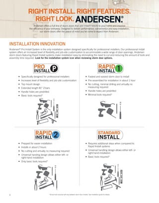 2
• Fastest and easiest storm door to install
• Pre-assembled for installation in about 1 hour
• No cutting, minimal drilling and virtually no
measuring required
• Handle holes are predrilled
• Minimal tools required*
• Requires additional steps when compared to
Rapid Install systems
• Universal handling design allows either left- or
right-hand installation
• Basic tools required*
• Prepped for easier installation
• Installs in about 2 hours
• No cutting and virtually no measuring required
• Universal handing design allows either left- or
right-hand installation
• Only basic tools required*
• Specifically designed for professional installers
• Increases level of flexibility and job-site customization
• Top mount design
• Extended length 81” Z-bars
• Handle holes are predrilled
• Basic tools required*
2 *Actual tools required will vary between storm door models. See installation guide for details.
P
Andersen offers a full line of storm doors that add instant beauty to your home and improve
the efficiency of your entryway. Designed to deliver performance, convenience and easy installation,
our storm doors offer the peace of mind you’ve come to expect from Andersen.
RIGHTINSTALL.RIGHTFEATURES.
RIGHTLOOK.ANDERSEN.®
INSTALLATION INNOVATION
Andersen®
Pro Install System is the only installation system designed specifically for professional installers. Our professional install
system offers an increased level of flexibility and job-site customization to accommodate a wide range of door openings. Andersen
storm doors featuring Rapid Install systems make installation easy by eliminating the need to cut and reducing the amount of tools and
assembly time required. Look for the installation system icon when reviewing storm door options.
 