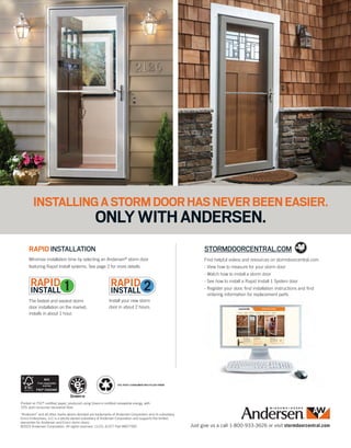 Just give us a call 1-800-933-3626 or visit stormdoorcentral.com
Minimize installation time by selecting an Andersen®
storm door
featuring Rapid Install systems. See page 2 for more details.
The fastest and easiest storm
door installation on the market,
installs in about 1 hour.
Install your new storm
door in about 2 hours.
RAPID INSTALLATION
Find helpful videos and resources on stormdoorcentral.com.
- View how to measure for your storm door
- Watch how to install a storm door
- See how to install a Rapid Install 1 System door
- Register your door, find installation instructions and find
ordering information for replacement parts
STORMDOORCENTRAL.COM
“Andersen” and all other marks where denoted are trademarks of Andersen Corporation and its subsidiary.
Emco Enterprises, LLC is a wholly owned subsidiary of Andersen Corporation and supports the limited
warranties for Andersen and Emco storm doors.
©2015 Andersen Corporation. All rights reserved. 11/15; 41377 Part #9077597
Printed on FSC®
certified paper, produced using Green-e certified renewable energy, with
10% post-consumer recovered fiber.
10%
10% POST CONSUMER RECYCLED FIBER
INSTALLINGASTORMDOORHASNEVERBEENEASIER.
ONLYWITHANDERSEN.
 
