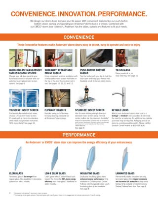 4
PERFORMANCE
CONVENIENCE
These innovative features make Andersen®
storm doors easy to select, easy to operate and easy to enjoy.
An Andersen®
or EMCO®
storm door can improve the energy efficiency of your entranceway.
*Compared to Andersen®
aluminum insect screens.
**Comparing center glass values of standard glass with Low-E glass. Glass tint is exaggerated to indicate placement of Low-E coating.
We design our storm doors to make your life easier. With convenient features like our push-button
bottom closer, owning and operating an Andersen®
storm door is a breeze. Combined with
our EMCO®
storm door collection, Andersen has the styles, options and features to fit your needs.
CONVENIENCE.INNOVATION.PERFORMANCE.
QUICK-RELEASE GLASS/INSECT
SCREEN CHANGE SYSTEM
Change your full glass panel to your
full insect screen in seconds with our
patented quick glass/insect screen
system. See page 8.
SPLINELOC®
INSECT SCREEN
Has 3x more holding strength than our
standard insect screen and a minimal
center mullion bar for maximum durability.*
Image is for demonstration purposes only. Do not stand on
insect screen. Standing on the insect screen may damage
the product and is not covered under the Limited
Lifetime Warranty.
See page 8.
SLIDEAWAY®
RETRACTABLE
INSECT SCREEN
Enjoy convenient anytime ventilation with
a retractable insect screen that hides in
the top of the door frame when not in
use. See pages 10, 11, 12 and 13.
PUSH-BUTTON BOTTOM
CLOSER
Tap the button with your toe to hold the
door open and keep your hands free.
Available on all Andersen storm doors.
TILT-IN GLASS
Glass panels tilt in for
easy cleaning. See page 10.
FLIPAWAY™
HANDLES
Handles swing out of the way
for easy cleaning. Available on
all Andersen®
storm doors.
TRUSCENE®
INSECT SCREEN
For beautifully unobstructed views,
choose a TruScene®
insect screen.
It’s made with a micro-fine stainless
steel mesh and provides more than
50% more clarity.* See page 10.
CLEAR GLASS
Tempered glass is 5x stronger than
regular glass. Also available in decorative
patterns on select models.
LOW-E CLEAR GLASS
Low-E glass reflects radiant heat back
toward the home for 29% more energy
efficiency than clear glass.** Available on
select models.
INSULATING GLASS
Dual-pane insulating glass offers
enhanced energy performance. Only
available on Contemporary Deluxe
Fullview interchangeable door. Low-E
Insulating glass is also available.
See page 8.
LAMINATED GLASS
Permanently sealed for added security,
laminated glass offers impact resistance
and increased UV protection to help resist
fading. Only available on Contemporary
Deluxe Fullview fixed door. See page 8.
KEYABLE LOCKS
Match your Andersen®
storm door lock to a
Schlage®
or Kwikset®
entry door lock to eliminate
the need for an extra key. An additional key cylinder
purchase may be required. Rekeying should be
done by a professional locksmith. Please call the
Solution Center Hotline at 800-933-3626.
TruScene®
insect screen
Conventional
insect screen
 