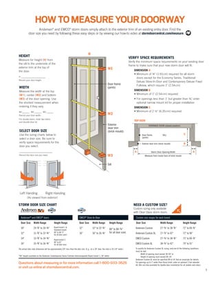5
HEIGHT
Measure for height (H) from
the sill to the underside of the
exterior trim at the top of
the door.
H _________________
Record your door height.
WIDTH
Measure the width at the top
(W1), center (W2) and bottom
(W3) of the door opening. Use
the shortest measurement when
ordering if they vary.
W1 _____ W2 _____ W3 _____
Record your door width.
For double doors, order two doors
and double-door kit.
SELECT DOOR SIZE
Use the sizing charts below to
select a door size. Be sure to
verify space requirements for the
door you select.
_______________________
Record the door size you need.
VERIFY SPACE REQUIREMENTS
Verify the minimum space requirements on your existing door
frame to make sure that your new storm door will fit.
DIMENSION A
• Minimum of ¾" (1.91cm) required for all storm
doors except for the Economy Series, Traditional
Deluxe Store-In-Door and Contemporary Deluxe Fixed
Fullview, which require 1" (2.54cm)
DIMENSION B
• Minimum of 1" (2.54cm) required
• For openings less than 1" but greater than ¾", order
optional narrow mount kit for proper installation
DIMENSION C
• Minimum of 2 ½" (6.35cm) required
Questions about measuring or for more information call 1-800-933-3626
or visit us online at stormdoorcentral.com.
STORM DOOR SIZE CHART NEED A CUSTOM SIZE?
Custom sizing only available
with Clear Glass storm doors.
Custom size ranges for each brand
Door Size Width Range Height Range
Andersen Custom 27-7/8" to 38-3/8" 72" to 84-7/8"
Andersen Custom XL 27-7/8" to 42" 72" to 96"
EMCO Custom 27-7/8" to 38-3/8" 75" to 84-7/8"
EMCO Custom XL 38-7/8" to 42" 79" to 91"
To qualify for Andersen Custom XL sizing, only one of the following conditions
must be met:
· Width of opening must exceed 38-3/8" or
· Height of opening must exceed 84-7/8"
Andersen Custom XL must be specified RH or LH. Ask an associate for details.
For openings up to 1" wider than those listed, order an optional Z-bar extender
kit. Kits are also available for double-door installation for all models and colors.
Andersen®
and EMCO®
doors
Door Size Width Range Height Range
30" 29-7/8" to 30-3/8"
32" 31-7/8" to 32-3/8"
34" 33-7/8" to 34-3/8"
36" 35-7/8" to 36-3/8"
EMCO®
Store-In-Door
Door Size Width Range Height Range
32" 32" to 32-3/8"
36" 36" to 36-3/8"
80" to 80-7/8"
for all door sizes
*84" height available on the Andersen Contemporary Series Fullview Interchangeable Rapid Install 1, 36" white.
The actual door slab dimension will be approximately 3/4" less than the door size. (E.g., on a 36" door, the slab is 35-1/4" wide.)
Rapid Install 1 &
Standard Install:
80" to 80-7/8"
for all door sizes*
Rapid Install 2:
80" to 81"
for all door sizes
Andersen®
and EMCO®
storm doors simply attach to the exterior trim of an existing entry door. Find the
door size you need by following these easy steps or by viewing our how-to video at stormdoorcentral.com/measure.
HOWTOMEASUREYOURDOORWAY
Left Handing Right Handing
(As viewed from exterior)
 