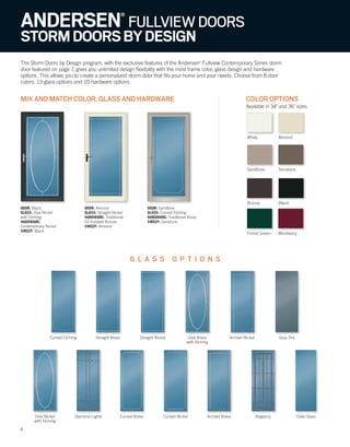 6
ANDERSEN®
FULLVIEWDOORS
STORMDOORSBYDESIGN
The Storm Doors by Design program, with the exclusive features of the Andersen®
Fullview Contemporary Series storm
door featured on page 7, gives you unlimited design flexibility with the most frame color, glass design and hardware
options. This allows you to create a personalized storm door that fits your home and your needs. Choose from 8 door
colors, 13 glass options and 10 hardware options.
MIX AND MATCH COLOR, GLASS AND HARDWARE COLOR OPTIONS
Available in 34" and 36" sizes.
G L A S S O P T I O N S
6
DOOR: Black
GLASS: Oval Nickel
with Etching
HARDWARE:
Contemporary Nickel
SWEEP: Black
DOOR: Almond
GLASS: Straight Nickel
HARDWARE: Traditional
Oil Rubbed Bronze
SWEEP: Almond
DOOR: Sandtone
GLASS: Curved Etching
HARDWARE: Traditional Brass
SWEEP: Sandtone
Arched NickelStraight Brass Gray TintStraight Nickel Oval Brass
with Etching
Curved Etching
Oval Nickel
with Etching
Diamond Lights Regency Clear GlassCurved Brass Curved Nickel Arched Brass
White
Terratone
Almond
Bronze
Forest Green
Sandtone
Black
Wineberry
 