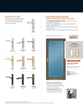 7
Venting Style
Provides full ventilation
with interchangeable glass
and insect screen.
Modern
Modern
*Oil rubbed bronze is a “living” finish that will change with time and use.
Printing limitations prevent exact duplication of colors and replication of finishes. See your Andersen dealer for actual color and finish samples.
I N T E R C H A N G E A B L E
HARDWAREOPTIONS
Customize your storm door with these
10 different hardware options. Select
a finish and style that complements
the look of your home.
CONTEMPORARY SERIES
STORM DOORS BY DESIGN FEATURES
• 1½" decorative style aluminum frame and dual door closers
provide added durability
• Double-layer weatherstripping on top, bottom and sides for
added energy efficiency
• Bottom push-button closer keeps the door open while keeping
your hands free
• FlipAway™
handle for easy cleaning and insect screen removal
DOOR: Terratone
GLASS: Curved Brass
HARDWARE: Traditional Brass
SWEEP: Terratone
• Create your own first impression by
selecting from multiple color, glass,
hardware and sweep options available
with Storm Doors by Design
• Snap out/in retainer system makes
it simple to convert your door from
weather protection to full ventilation
• Storm Door by Design
Model Code: SDBD
Choose from any of the 13 glass
options shown on page 6.
DOOR MODELS
Traditional
Nickel
Contemporary
Nickel
Estate™
Brushed Nickel
Traditional
Brass
Contemporary
Brass
Estate™
Brass
Contemporary
Oil Rubbed
Bronze*
Traditional
Oil Rubbed
Bronze*
Estate™
Oil Rubbed
Bronze*
*Oil rubbed bronze is a “living” finish that will change with time and use.
Printing limitations prevent exact duplication of colors and replication of finishes. See your Andersen dealer for actual color and finish samples.
 