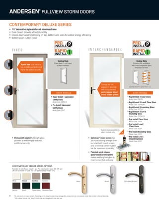 8
F I X E D I N T E R C H A N G E A B L E
CONTEMPORARY DELUXE SERIES
• 1½" decorative style reinforced aluminum frame
• Dual closers provide added durability
• Double-layer weatherstripping on top, bottom and sides for added energy efficiency
• Bottom push-button closer
Venting Style
Provides full ventilation
with interchangeable glass
and insect screen.
Carefully store the panel not in use.
Venting Style
Fixed glass — no insect
screen available.
• Permanently sealed full-length glass
provides a weathertight seal and
additional security
ANDERSEN®
FULLVIEW STORM DOORS
Custom sizes available in
select models only
• Rapid Install 1 Laminated
Safety Glass
Model Code: CDFVLRI
• Pro Install Laminated
Safety Glass
Model Code: CDLP
• SplineLoc®
insect screen has
3x more holding strength than
our standard insect screen
and a minimal center mullion
bar for maximum durability*
• Patented quick release
glass/insect screen system
makes switching from glass to
insect screen fast and easy
Cinnamon ToastCinnamon Toast
*Do not stand on insect screen. Standing on the insect screen may damage the product and is not covered under the Limited Lifetime Warranty.
**Oil rubbed bronze is a “living” finish that will change with time and use.
3-point lock built into the
top, middle and bottom of
frame for added security.
• Rapid Install 1 Clear Glass
Model Code: CDFVRI
• Rapid Install 1 Low-E Clear Glass
Model Code: CDFVLERI
• Rapid Install 1 Insulating Glass
Model Code: CDTHRI
• Rapid Install 1 Low-E
Insulating Glass
Model Code: CDTHLERI
• Pro Install Clear Glass
Model Code: CDFP
• Pro Install Low-E
Clear Glass
Model Code: ECDF
• Pro Install Insulating Glass
Model Code: CDTP
• Pro Install Low-E
Insulating Glass
Model Code: ECDT
DOOR MODELS DOOR MODELS
SandtoneSandtoneAlmondAlmond
BlackBlack
TerratoneTerratone
Available in both Rapid Install 1 and Pro Install and in sizes 32", 34" and
36." 30" available on Clear and Low-E Clear Glass models only.
Forest Green
CONTEMPORARY DELUXE SERIES OPTIONS
White
Bronze
*Do not stand on insect screen. Standing on the insect screen may damage the product and is not covered under the Limited Lifetime Warranty.*Do not stand on insect screen. Standing on the insect screen may damage the product and is not covered under the Limited Lifetime Warranty.
Brass Oil Rubbed Bronze**Nickel
P P
Change for the
season in seconds
with our patented
quick release glass/
insect screen system.
 
