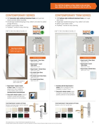 9
CONTEMPORARY TRIM SERIES
• 1¼" bullnose style reinforced aluminum frame and single
door closer
• Single-layer weatherstripping on top, bottom and sides
• Bottom push-button closer
• FlipAway™
handle for easy cleaning
I N T E R C H A N G E A B L EI N T E R C H A N G E A B L E
CONTEMPORARY SERIES
• 1½" decorative style reinforced aluminum frame and dual door
closers provide added durability
• Double-layer weatherstripping on top, bottom and sides for added
energy efficiency
• Bottom push-button closer
• FlipAway™
handle for easy cleaning
CONTEMPORARY TRIM SERIES OPTIONS
Venting Style
Provides full ventilation
with interchangeable glass
and insect screen.
Venting Style
Provides full ventilation
with interchangeable glass
and insect screen.
• Rapid Install 1 System installs
in about 1 hour. The fastest and
easiest storm door installation
on the market. Learn more at
stormdoorcentral.com/rapidinstall
• Snap out/in retainer system makes it
simple to convert your door from
weather protection to full ventilation
• Available with the Rapid Install 2
system. Door is prepped for easy
installation in about 2 hours
• Snap out/in retainer system makes
it simple to convert your door from
weather protection to full ventilation
For a full list of options as they relate to size and door
type, please see the cross-comparison chart on p18–19.
Carefully store the panel not in use. Carefully store the panel not in use.
CONTEMPORARY SERIES OPTIONS
Available in both Rapid Install 1 and Pro Install and
in sizes 30", 32", 34" and 36."
Available in 30", 32", 34" and 36" sizes.
• Rapid Install 1 Clear Glass
Model Code: CFVRI
• Rapid Install 1 Low-E
Clear Glass
Model Code: CFVLERI
• Rapid Install 1 Etched Glass
Model Code: CFVGRI
• Pro Install Clear Glass
Model Code: CFPI
• Pro Install Low-E Clear Glass
Model Code: ECFP
• Pro Install Etched Glass
Model Code: CVPI
• Rapid Install 2 Clear Glass
Model Code: CTFV
• Rapid Install 2 Low-E
Clear Glass
Model Code: CTFVLE
• Rapid Install 2 Etched Glass
Model Code: CTFVG
*Oil rubbed bronze is a “living” finish that will change with time and use.
Printing limitations prevent exact duplication of colors and replication of finishes. See your Andersen dealer for actual color and finish samples.
Custom sizes available in
select models only
Storm Doors by Design
program offers even more
options (see pages 6–7).
DOOR MODELS DOOR MODELS
White
Bronze Forest Green
SandtoneAlmond
Black
Terratone
Cinnamon Toast
Brass
Oil Rubbed
Bronze*
Nickel Black
White Almond
Bronze Forest Green
Sandtone Brass
Nickel
P
 