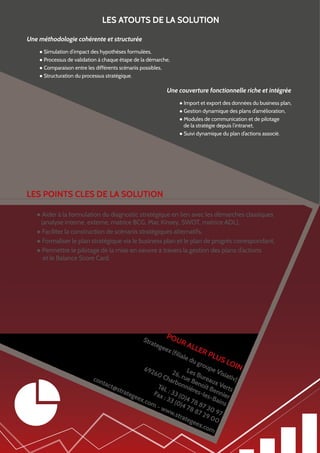 LES ATOUTS DE LA SOLUTION
Une méthodologie cohérente et structurée
● Simulation d’impact des hypothèses formulées,
● Processus de validation à chaque étape de la démarche,
● Comparaison entre les différents scénariis possibles,
● Structuration du processus stratégique.

Une couverture fonctionnelle riche et intégrée
● Import et export des données du business plan,
● Gestion dynamique des plans d’amélioration,
● Modules de communication et de pilotage
de la stratégie depuis l’intranet,
● Suivi dynamique du plan d’actions associé.

LES POINTS CLES DE LA SOLUTION
● Aider à la formulation du diagnostic stratégique en lien avec les démarches classiques
(analyse interne, externe, matrice BCG, Mac Kinsey, SWOT, matrice ADL),
● Faciliter la construction de scénariis stratégiques alternatifs,
● Formaliser le plan stratégique via le business plan et le plan de progrès correspondant,
● Permettre le pilotage de la mise en oeuvre à travers la gestion des plans d’actions
et le Balance Score Card.

Stra
t

ege

PO
ex (
f

UR

ALL

ER

ilial
ed

ug

PLU

S

LOI
rou
N
pe
692
Les
Vis
26,
60
Bur
iati
Cha rue
con
rbo Ben eaux V v)
tac
nni
o
t@s
Tél
ère ît Ben erts
.:3
trat
s-le
Fax
3
ege
s-B nier
: 33 (0)4 7
ex.c
ain
(0)4 8 8
om
s
73
-w
78
ww
87 0 97
.str
29
ate
00
gee
x.co
m

 