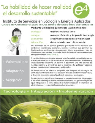 “La habilidad de hacer realidad
 el desarrollo sustentable”
Instituto de Servicios en Ecología y Energía Aplicados
                                                                              e           4
Grupo de Consultores para el Desarrollo de Entidades Sustentables
                    Mediante un modelo que integra las dimensiones:
                    ecología:                 medio ambiente sano
                    energía:                  manejo eficiente y limpio de la energía
                    economía:                 crecimiento económico y bienestar
                    educación:                desarrollo de una cultura verde
                    Para el manejo de las políticas públicas que resulte en una sociedad con
                    condiciones económicas, ecológicas, sociales y políticas que permitan su
                    funcionamiento armónico, para las presentes y futuras generaciones y para los
                    diferentes sectores sociales. Vincular las líneas de bienestar con las necesidades
                    de la población con ECOEFICIENCIA.
                    El cambio climático es el mayor reto que ha enfrentado la humanidad y que en
                    nuestro país involucra la necesidad de un verdadero desarrollo económico y
                    social: responder al cambio sin detener el desarrollo. Este reto requiere de
                    medidas reactivas y preventivas que se integren a las políticas y acciones
                    sociales con elementos económicos y ambientales.
                    Se deben utilizar los métodos apropiados que integren las estrategias de
                    combate al cambio clímatico en la reducción de Gases Efecto Invernadero (GEI),
                    al desarrollo económico y social que brinde bienestar a la población.
                    Tecnologias en el uso eficiente de energía, el manejo de residuos, el transporte,
                    el desarrollo de energias alternas, el desarrollo urbano, y la gestión integral del
                    agua, integradas en la forma adecuada e implementadas en el entorno de las
                    administraciones y responsabilidades gubernamentales.


Tecnología          Integración                           Implementación
 