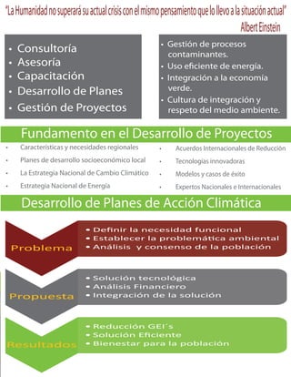 “La Humanidad no superará su actual crisis con el mismo pensamiento que lo llevo a la situación actual”
                                                                                      Albert Einstein
                                                           contaminantes.


                                                           verde.

                                                           respeto del medio ambiente.




     Desarrollo de Planes de Acción Climática
                                De nir la necesidad funcional
                                Establecer la problemá ca ambiental
 Problema                       Análisis y consenso de la población



                                Solución tecnológica
                                Análisis Financiero
 Propuesta                      Integración de la solución



                                Reducción GEI´s
                                Solución E ciente
Resultados                      Bienestar para la población
 