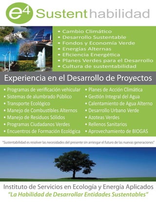 e          4 Sustent habilidad




 Experiencia en el Desarrollo de Proyectos




“Sustentabilidad es resolver las necesidades del presente sin arriesgar el futuro de las nuevas generaciones”




Instituto de Servicios en Ecología y Energía Aplicados
  “La Habilidad de Desarrollar Entidades Sustentables”
 