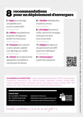 8 recommandations
pourundéploiementd’envergure
Conceptionéditoriale:OlivierDevillers,PierreMétivier,MagaliFeraud—Conceptiongraphique:www.chriscopin.com—Créditsphotos:Créditsphotos:Connecthings,PierreMétivier,Flickr/BeauGiles,OlivierDevillers,Fotolia
LES MEMBRES DU FORUM SMSC — Adelya / Airtag / BNP Paribas / BPCE / C-SAM / Carrefour Banque
Connecthings / Crédit Mutuel / CIC / Décision Publique / dejamobile / Gemalto / Incentive Office
La Banque Postale / Moviken / NRJ Mobile / Oberthur Technologies / Octoplus / Orange / RATP - IXXI
Rodrigue / SFR / SNCF / Store Electronic Systems / Transdev SA / Weave / Worldline
1 — Opter pour des tags
compatibles avec
tous les mobiles NFC
2 — Utiliser une plateforme
de gestion de tags pour
faciliter les mises à jour
3 — Proposer des contenus
à valeur ajoutée, adaptés
à un affichage sur mobile
4 — Choisirdes emplacements
appropriés, accessibles et
couverts par les réseaux
5 — Faciliter l’identification
visuelle du service
6 — Privilégier l’ouverture
d’URL, réserver les messages
textes pour les lieux
sans connectivité
7 — Intégrer les tags à un
bouquet de services NFC
(paiement, billettique)
8 — Communiquer
auprès des utilisateurs
FORUM SMSC
23, rue Galilée - 75 116 Paris
Tél : +33 (0)1 44 92 50 68
infos@forum-smsc.org
www.forum-smsc.org
http://forum-smsc.org/territoires-nfc/
www.observatoirenfcsanscontact.fr
Ensemble, construisons « la vie en un seul geste ! »
 