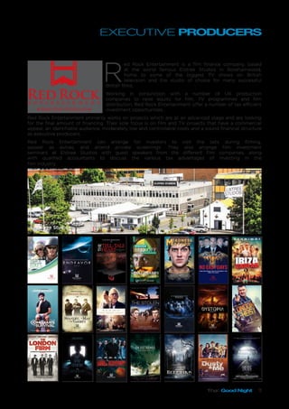 That Good Night 11
EXECUTIVE PRODUCERS
R
ed Rock Entertainment is a film finance company, based
at the world famous Elstree Studios in Borehamwood,
home to some of the biggest TV shows on British
television and the studio of choice for many successful
British films.
Working in conjunction with a number of UK production
companies to raise equity for film, TV programmes and film
distribution, Red Rock Entertainment offer a number of tax efficient
investment opportunities.
Red Rock Entertainment primarily works on projects which are at an advanced stage and are looking
for the final amount of financing. Their sole focus is on film and TV projects that have a commercial
appeal, an identifiable audience, moderately low and controllable costs and a sound financial structure
as executive producers,
Red Rock Entertainment can arrange for investors to visit the sets during filming,
appear as extras, and attend private screenings. They also arrange film investment
seminars at Elstree Studios with guest speakers from the different film companies, along
with qualified accountants to discuss the various tax advantages of investing in the
film industry.
Elstree Studios
Heretiks 1
Her etiks
A PAUL HYETT FILM
AWAIT
FURTHER
INSTRUCTIONS
a johnny kevorkianfilm
david Bradley Abigail Cruttenden Sam Gittens
Holly Weston Grant Master Neerja Naik Kris Saddler
starring
That Good Night 1
1 DYSTOPIADYSTOPIA 1
THEY HAVE THE MOST IMPORTANT MISSION.
THEY MUST NOT FAIL.
THEY ARE THE LAST.
HOW FAR WOULD YOU GO TO PROECT THE
ONES YOU LOVE?
ENDEAVOR 1
Some journeys are measured by what you sacrifice to get there
JANUARY 2017
 