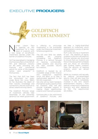 12 That Good Night
N
yman Libson Paul
is opening up film
investment to a fresh
wave of investors with
a new range of tax-efficient
investment vehicles under the
banner of Goldfinch Pictures.
NLP has specialised in managing
the financial affairs of the British
film and television industry
for 80 years, providing tax,
financial and commercial
advice for some of the biggest
names (and projects) in
the business.
The fact that NLP has been
the accountant for every
single Bond film since 1962’s
Dr. No illustrates the depth of
their industry knowledge and
connections, and we continue to
attract award-winning clients.
The Goldfinch Pictures range
of investment vehicles take
advantage of the extremely
generous tax reliefs government
is offering to encourage
investments in UK businesses
under the Enterprise Investment
Scheme programme.
The EIS and SEIS tax reliefs
available are certainly
compelling, but Goldfinch
Pictures is a venture focused
on backing commercially-
viable projects and securing
the best possible returns
for investors.
Goldfinch is backed by an
incredible range of film finance
and production expertise
which will allow us to take a
sophisticated approach to the
film EIS investment.
Not only will our team handpick
the highest-quality opportunities
for investors, they will also
provide invaluable support in
making these opportunities
creative and financial successes.
Commerciality is the watchword
of Goldfinch Pictures, and
EXECUTIVE PRODUCERS
we take a highly-diversified
approach to investment which
encompasses a variety of genres
and audiences.
NLP is also driving a movement
to put the interests of equity
investors in film first: all Goldfinch
Pictures vehicles are structured
to ensure that our investors are
first on the recoupment schedule
and our focus on providing
gap funding means investors
have the security of backing
projects which are almost
at fruition.
While our investors will naturally
be seeking tax-advantaged
returns, they will also have the
chance to become completely
involved in the UK’s vibrant
entertainment industry – from
premier screening to shadowing
directors and even appearing
on film. The opportunities
are endless.
Mad to be Normal Await Further Instructions
 
