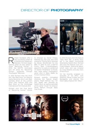 That Good Night 13
DIRECTOR OF PHOTOGRAPHY
R
ichard Stoddard, after a
very successful career as
a Camera and Steadicam
Operator, Richard began
lighting when he was asked to
shoot “Becoming Human” in
2010, the BAFTA nominated
spin off series for “Becoming
Human” produced through
Touchpaper Television.
In 2012 Richard shot the short
film “Her Next Door” for director
Sasha Ransome which won Best
Comedy Short at the London
Short Film Festival 2012 and
Best Short at the Anchorage
International Film Festival 2012.
Richard shot the final block
of “Becoming Human” (Series
Richard Stoddard
5) directed by Daniel O’Hara,
followed by 2nd Unit and DVD
scenes for “Doctor Who” directed
by Steven Woolfenden for the
BBC. In 2014 he won a BAFTA
Cymru Best Cinematography
award for his work on acclaimed
TV drama “Hinterland” (a Nordic
Noir style police investigation
series shot in West Wales by
Fiction Factory Films).
Richard recently completed
shooting the feature length
drama “Right Behind You” for
S4C Wales also directed by
Gareth Bryn, as well as episodes
of the series “Uncle” for director
Oliver Refson through Baby
Cow Prods.
In 2014 Richard shot the feature
“Stay With Me”, a ghost story
set in the Welsh countryside
directed by Gareth Bryn. Richard
also shot the feature “Just Jim”,
Craig Roberts’ directorial debut,
which stars and was scripted
by Craig Roberts and also stars
Emile Hirsch.
He has recently wrapped on
episodes of “Dr Who” with
directors Daniel O’Hara and Ed
Bazalgette, and director Rita
Osei’s debut feature film “Bliss”!
Just Jim
 
