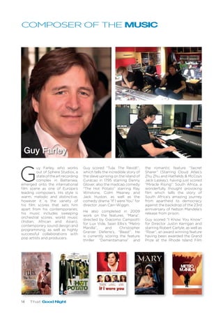 14 That Good Night
COMPOSER OF THE MUSIC
G
uy Farley, who works
out of Sphere Studios, a
stateoftheartrecording
complex in Battersea,
emerged onto the international
film scene as one of Europe’s
leading composers. His style is
warm, melodic and distinctive,
however it is the variety of
his film scores that sets him
apart from his contemporaries;
his music includes sweeping
orchestral scores, world music
(Indian, African and Asian),
contemporary sound design and
programming, as well as highly
successful collaborations with
pop artists and producers.
Guy scored “Tula: The Revolt”,
which tells the incredible story of
the slave uprising on the island of
Curacao in 1795 starring Danny
Glover, also the madcap comedy
“The Hot Potato” starring Ray
Winstone, Colm Meaney and
Jack Huston, as well as the
comedy drama “If I were You” for
director Joan Carr-Wiggin.
He also completed in 2009
work on the features, “Maria”,
directed by Giacomo Campiotti
for Lux Vide, Sean Ellis’s “Metro
Manilla”, and Christopher
Granier Deferre’s, “Beast”. He
is currently scoring the feature
thriller “Dementamania” and
the romantic feature “Secret
Sharer” (Starring Cloud Atlas’s
Zhu Zhu and Hatfields & McCoys
Jack Laskey), having just scored
“Miracle Rising”: South Africa, a
wonderfully thought provoking
film which tells the story of
South Africa’s amazing journey
from apartheid to democracy
against the backdrop of the 23rd
anniversary of Nelson Mandela’s
release from prison.
Guy scored “I Know You Know”
for Director Justin Kerrigan and
starring Robert Carlyle, as well as
“Roar”, an award winning feature
having been awarded the Grand
Prize at the Rhode Island Film
Guy Farley
 
