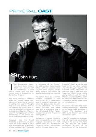 16 That Good Night
T
his transatlantic talent
was born John Vincent
Hurt on January 22
in Shirebrook, a coal
mining village near the busy
market town of Chesterfield, in
Derbyshire, England.
The family moved to Grimsby
when he turned twelve and,
despite an active early passion
in acting, his parents thought
less of it and enrolled him at
the Grimsby Art School and St.
Martin’s School of Art where he
showed some flourish. When he
couldn’t manage to get another
scholarship to art school, his
focus invariably turned to acting.
Accepted into the Royal
Academy of Dramatic Art, John
made his stage debut in 1962
and remained there in typically
offbeat plays such as “Infanticide
in the House of Fred Ginger”.
An odd, somber, pasty-looking
fellow with an aquiline nose
(injured while playing sports)
and a mass of Irish freckles, he
was hardly leading man material.
His earlier focus as a painter,
however, triggered a keen
skill in the art of observation
and it certainly advanced his
talent for getting into the skin
of his characters. His movie
debut occurred that same
year with a supporting role in
the ill-received British “angry
young man” drama Young and
Willing (1962).
Appearing in various mediums,
John increased his profile (and
respect) appearing in such
theatre plays as “Inadmissible
Evidence” (1965), “Little Malcolm
and His Struggle Against the
Eunuchs” (1966), a role he later
took to film as Little Malcolm
and His Struggle Against the
Eunuchs (1974), “Macbeth” (as
Malcolm) (1967) and “Man and
Superman” (1969), while finding
prime parts in such films as A
Man for All Seasons (1966), a role
he was given after director Fred
Zinnemann saw his stellar work
in “Little Malcolm.”
He continued on the stage as an
unlikely Romeo in 1973, and went
on to garner great applause in
Pinter’s “The Caretaker” and
“The Dumb Waiter”, as well as
“Travesties” (1974).
It was TV, however, that displayed
the full magnitude and fearless
range of his acting instrument.
In the mid-70s he gained
widespread acclaim for his
embodiment of the tormented
SirJohn Hurt
PRINCIPAL CAST
 
