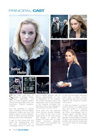 18 That Good Night
PRINCIPAL CAST
S
ofia Helin was born in
Hovsta in Örebro, Närke.
From 1994-1996, she
went to Calle Flygares theatre
school and graduated from the
Stockholm Theatre Academy
in 2001.
She has appeared in several
films, including At Point Blank
(Rånarna) where she had the
leading role of Chief Inspector
Klara. In 2004, she had another
leading role as Mia inMasjävlar.
It was in that movie that she
made her breakthrough and
she was nominated for a
Guldbagge award. In 2007, she
got a further leading role as
Cecilia Algottsdotter in Arn,
an adaptation of Jan Guillou’s
The Knight Templar, about Arn
Magnusson. She is also included
in the Swedish animated film
Metropia, which was released in
the cinema in October 2009.
Since 2012 she has become
more famous outside Sweden
as a result of her role in the
three series of the crime drama
The Bridge, in which she
played the lead role of Saga
Norén, homicide detective
from Malmö who probably has
Asperger’s syndrome.
In the UK the series attracted
more than a million viewers
per episode and she has been
called a role model for women
with autism.
In 2015 she starred in a Danish
science fiction film called Fang
Run and acted in a British/
German TV series directed
by Oliver Hirschbiegel shot in
Prague about divided Berlin
in the 1970s called Berlin der
geteilte Himmel (Back to Back)
in which she spoke German and
English. She said she might play
in a fourth series of the Bridge
one day.
Sofia
Helin
 